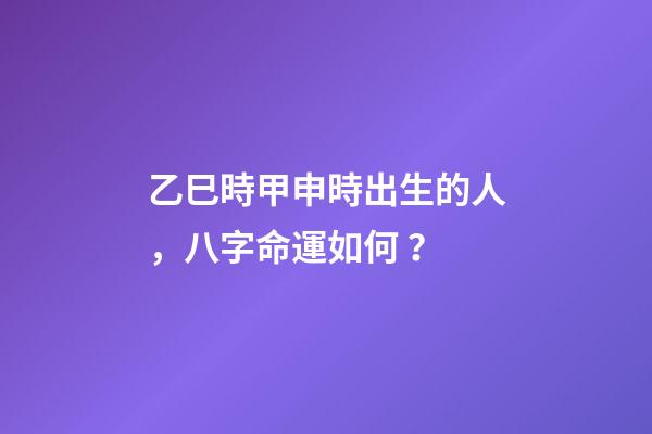 乙巳時甲申時出生的人，八字命運如何？